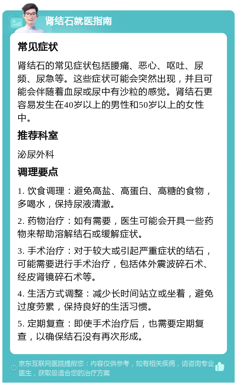 肾结石就医指南 常见症状 肾结石的常见症状包括腰痛、恶心、呕吐、尿频、尿急等。这些症状可能会突然出现，并且可能会伴随着血尿或尿中有沙粒的感觉。肾结石更容易发生在40岁以上的男性和50岁以上的女性中。 推荐科室 泌尿外科 调理要点 1. 饮食调理：避免高盐、高蛋白、高糖的食物，多喝水，保持尿液清澈。 2. 药物治疗：如有需要，医生可能会开具一些药物来帮助溶解结石或缓解症状。 3. 手术治疗：对于较大或引起严重症状的结石，可能需要进行手术治疗，包括体外震波碎石术、经皮肾镜碎石术等。 4. 生活方式调整：减少长时间站立或坐着，避免过度劳累，保持良好的生活习惯。 5. 定期复查：即使手术治疗后，也需要定期复查，以确保结石没有再次形成。