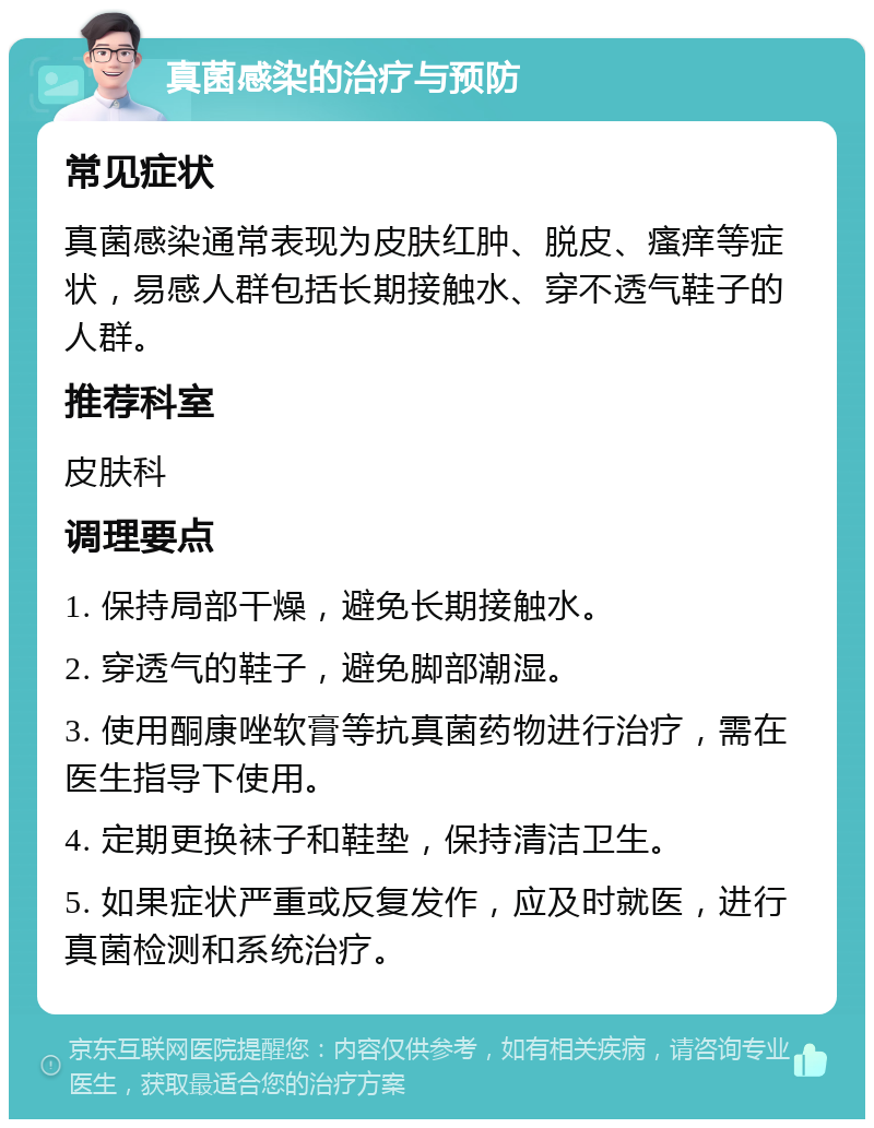 真菌感染的治疗与预防 常见症状 真菌感染通常表现为皮肤红肿、脱皮、瘙痒等症状，易感人群包括长期接触水、穿不透气鞋子的人群。 推荐科室 皮肤科 调理要点 1. 保持局部干燥，避免长期接触水。 2. 穿透气的鞋子，避免脚部潮湿。 3. 使用酮康唑软膏等抗真菌药物进行治疗，需在医生指导下使用。 4. 定期更换袜子和鞋垫，保持清洁卫生。 5. 如果症状严重或反复发作，应及时就医，进行真菌检测和系统治疗。