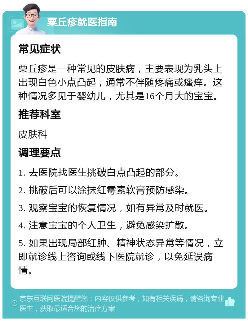 粟丘疹就医指南 常见症状 粟丘疹是一种常见的皮肤病，主要表现为乳头上出现白色小点凸起，通常不伴随疼痛或瘙痒。这种情况多见于婴幼儿，尤其是16个月大的宝宝。 推荐科室 皮肤科 调理要点 1. 去医院找医生挑破白点凸起的部分。 2. 挑破后可以涂抹红霉素软膏预防感染。 3. 观察宝宝的恢复情况，如有异常及时就医。 4. 注意宝宝的个人卫生，避免感染扩散。 5. 如果出现局部红肿、精神状态异常等情况，立即就诊线上咨询或线下医院就诊，以免延误病情。