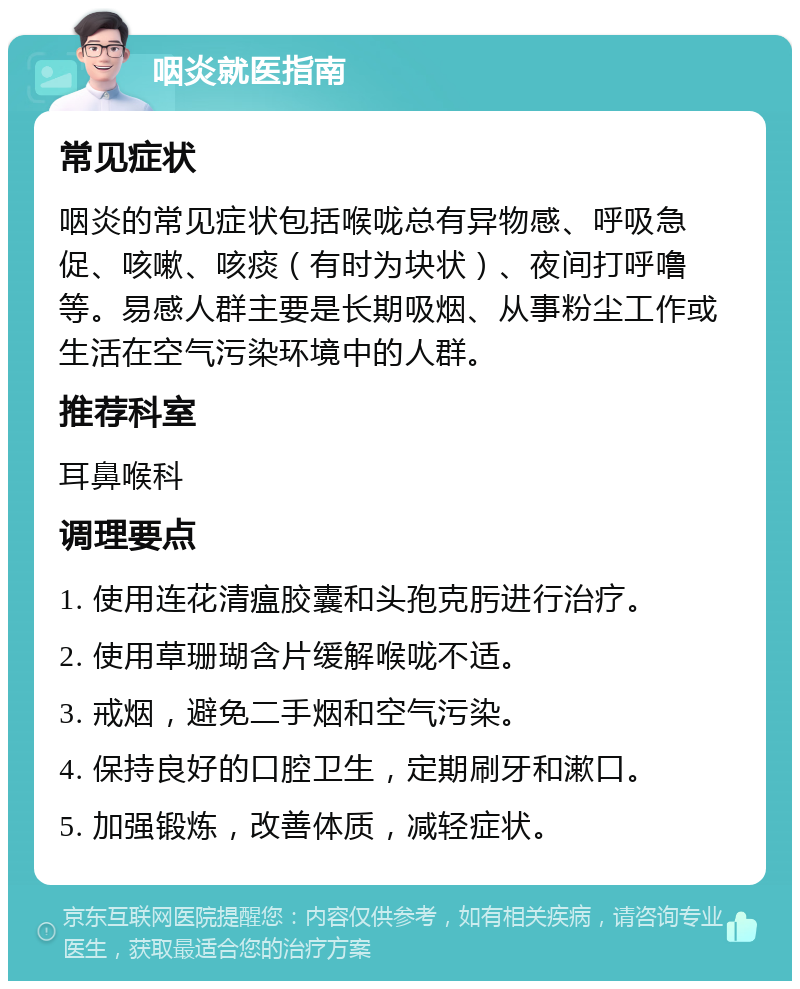 咽炎就医指南 常见症状 咽炎的常见症状包括喉咙总有异物感、呼吸急促、咳嗽、咳痰（有时为块状）、夜间打呼噜等。易感人群主要是长期吸烟、从事粉尘工作或生活在空气污染环境中的人群。 推荐科室 耳鼻喉科 调理要点 1. 使用连花清瘟胶囊和头孢克肟进行治疗。 2. 使用草珊瑚含片缓解喉咙不适。 3. 戒烟，避免二手烟和空气污染。 4. 保持良好的口腔卫生，定期刷牙和漱口。 5. 加强锻炼，改善体质，减轻症状。