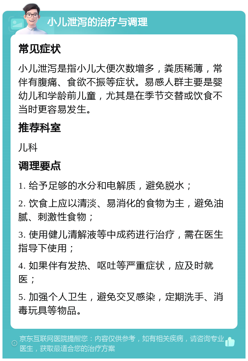 小儿泄泻的治疗与调理 常见症状 小儿泄泻是指小儿大便次数增多，粪质稀薄，常伴有腹痛、食欲不振等症状。易感人群主要是婴幼儿和学龄前儿童，尤其是在季节交替或饮食不当时更容易发生。 推荐科室 儿科 调理要点 1. 给予足够的水分和电解质，避免脱水； 2. 饮食上应以清淡、易消化的食物为主，避免油腻、刺激性食物； 3. 使用健儿清解液等中成药进行治疗，需在医生指导下使用； 4. 如果伴有发热、呕吐等严重症状，应及时就医； 5. 加强个人卫生，避免交叉感染，定期洗手、消毒玩具等物品。