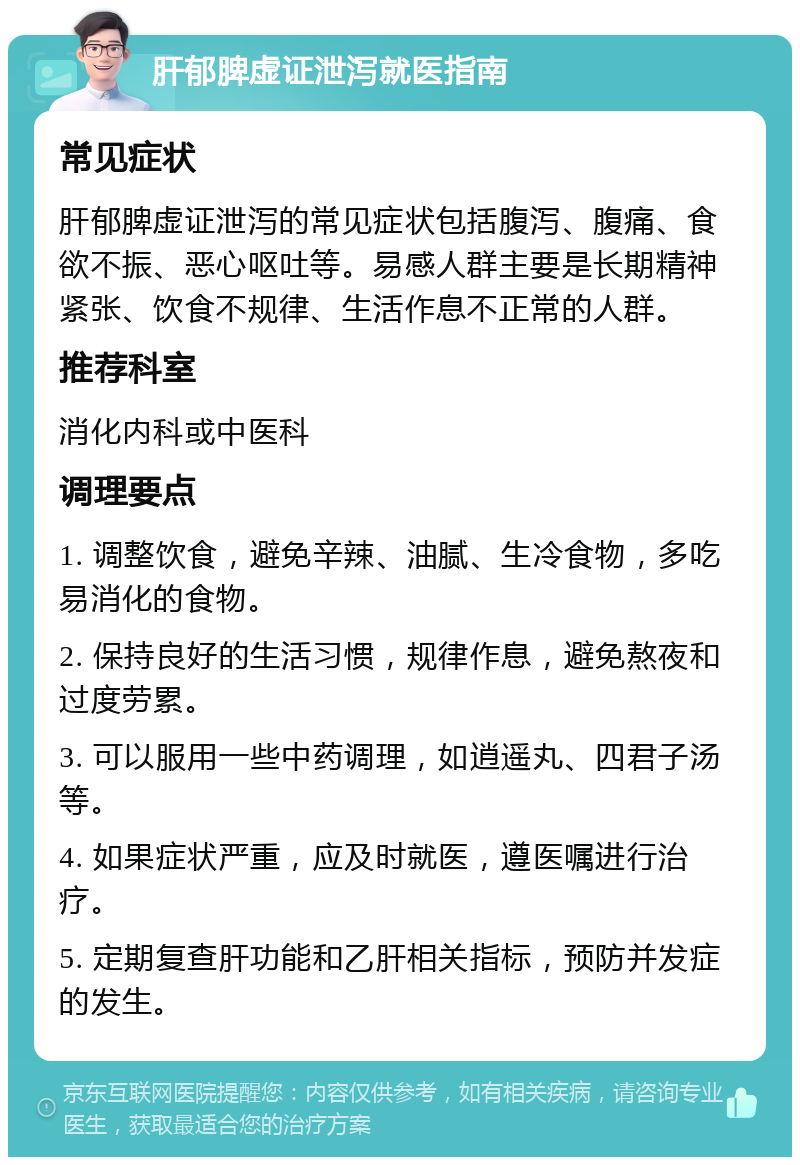 肝郁脾虚证泄泻就医指南 常见症状 肝郁脾虚证泄泻的常见症状包括腹泻、腹痛、食欲不振、恶心呕吐等。易感人群主要是长期精神紧张、饮食不规律、生活作息不正常的人群。 推荐科室 消化内科或中医科 调理要点 1. 调整饮食，避免辛辣、油腻、生冷食物，多吃易消化的食物。 2. 保持良好的生活习惯，规律作息，避免熬夜和过度劳累。 3. 可以服用一些中药调理，如逍遥丸、四君子汤等。 4. 如果症状严重，应及时就医，遵医嘱进行治疗。 5. 定期复查肝功能和乙肝相关指标，预防并发症的发生。