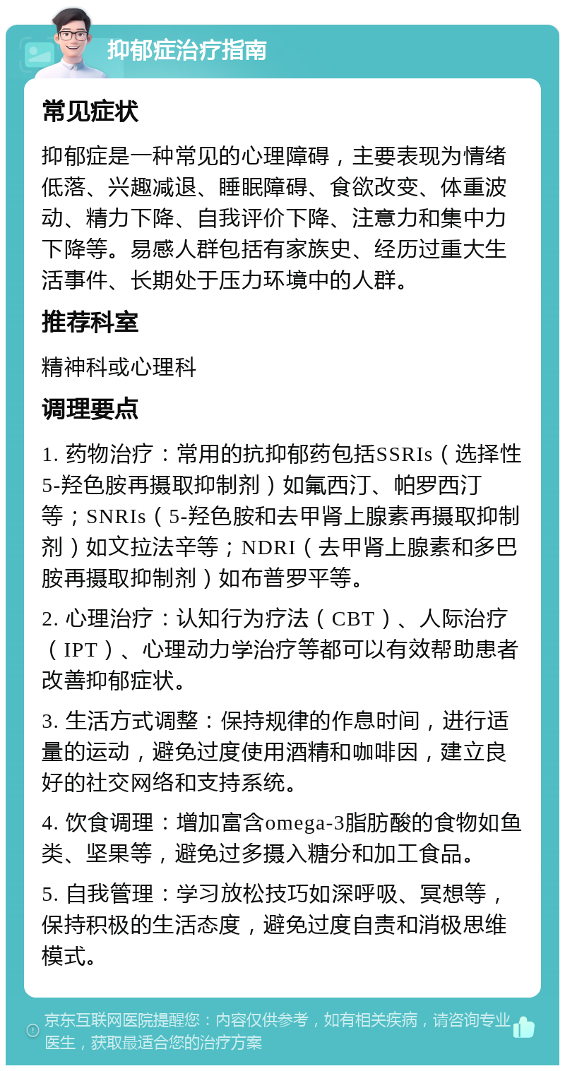 抑郁症治疗指南 常见症状 抑郁症是一种常见的心理障碍，主要表现为情绪低落、兴趣减退、睡眠障碍、食欲改变、体重波动、精力下降、自我评价下降、注意力和集中力下降等。易感人群包括有家族史、经历过重大生活事件、长期处于压力环境中的人群。 推荐科室 精神科或心理科 调理要点 1. 药物治疗：常用的抗抑郁药包括SSRIs（选择性5-羟色胺再摄取抑制剂）如氟西汀、帕罗西汀等；SNRIs（5-羟色胺和去甲肾上腺素再摄取抑制剂）如文拉法辛等；NDRI（去甲肾上腺素和多巴胺再摄取抑制剂）如布普罗平等。 2. 心理治疗：认知行为疗法（CBT）、人际治疗（IPT）、心理动力学治疗等都可以有效帮助患者改善抑郁症状。 3. 生活方式调整：保持规律的作息时间，进行适量的运动，避免过度使用酒精和咖啡因，建立良好的社交网络和支持系统。 4. 饮食调理：增加富含omega-3脂肪酸的食物如鱼类、坚果等，避免过多摄入糖分和加工食品。 5. 自我管理：学习放松技巧如深呼吸、冥想等，保持积极的生活态度，避免过度自责和消极思维模式。