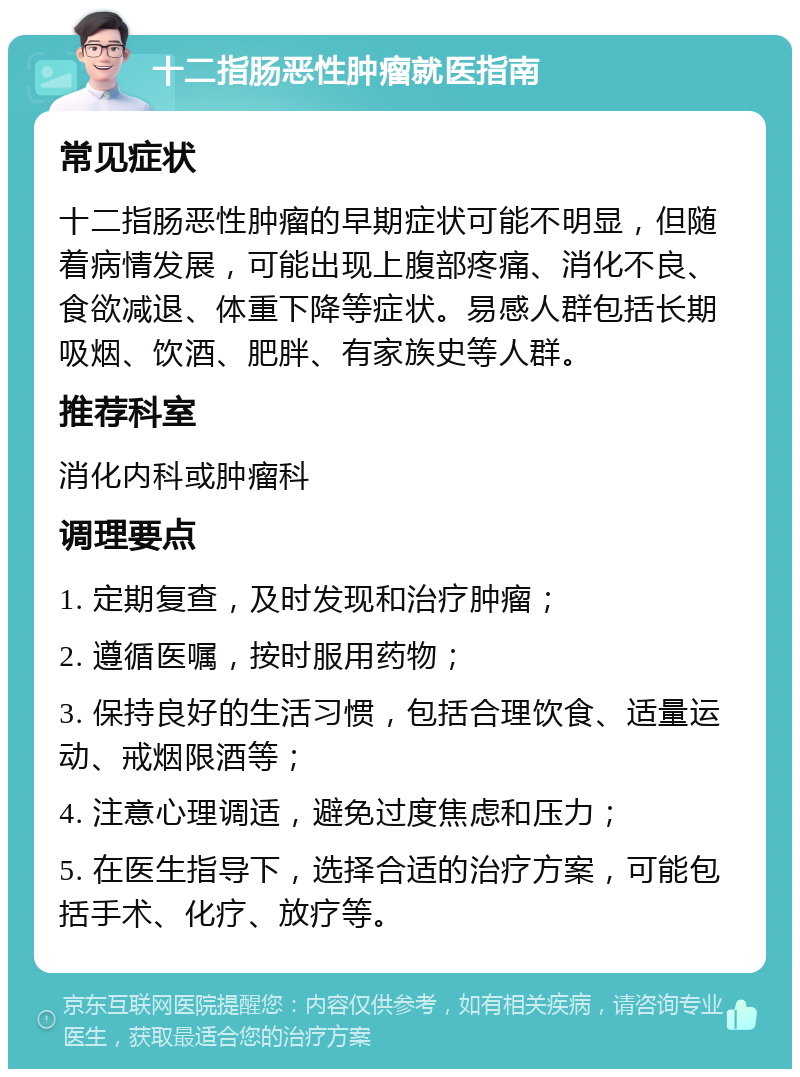 十二指肠恶性肿瘤就医指南 常见症状 十二指肠恶性肿瘤的早期症状可能不明显，但随着病情发展，可能出现上腹部疼痛、消化不良、食欲减退、体重下降等症状。易感人群包括长期吸烟、饮酒、肥胖、有家族史等人群。 推荐科室 消化内科或肿瘤科 调理要点 1. 定期复查，及时发现和治疗肿瘤； 2. 遵循医嘱，按时服用药物； 3. 保持良好的生活习惯，包括合理饮食、适量运动、戒烟限酒等； 4. 注意心理调适，避免过度焦虑和压力； 5. 在医生指导下，选择合适的治疗方案，可能包括手术、化疗、放疗等。