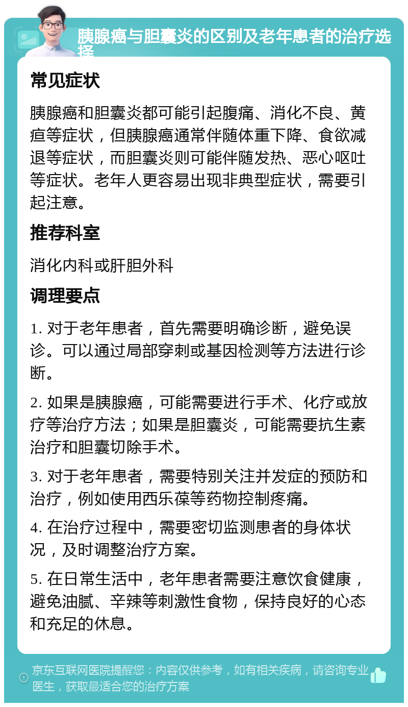 胰腺癌与胆囊炎的区别及老年患者的治疗选择 常见症状 胰腺癌和胆囊炎都可能引起腹痛、消化不良、黄疸等症状，但胰腺癌通常伴随体重下降、食欲减退等症状，而胆囊炎则可能伴随发热、恶心呕吐等症状。老年人更容易出现非典型症状，需要引起注意。 推荐科室 消化内科或肝胆外科 调理要点 1. 对于老年患者，首先需要明确诊断，避免误诊。可以通过局部穿刺或基因检测等方法进行诊断。 2. 如果是胰腺癌，可能需要进行手术、化疗或放疗等治疗方法；如果是胆囊炎，可能需要抗生素治疗和胆囊切除手术。 3. 对于老年患者，需要特别关注并发症的预防和治疗，例如使用西乐葆等药物控制疼痛。 4. 在治疗过程中，需要密切监测患者的身体状况，及时调整治疗方案。 5. 在日常生活中，老年患者需要注意饮食健康，避免油腻、辛辣等刺激性食物，保持良好的心态和充足的休息。