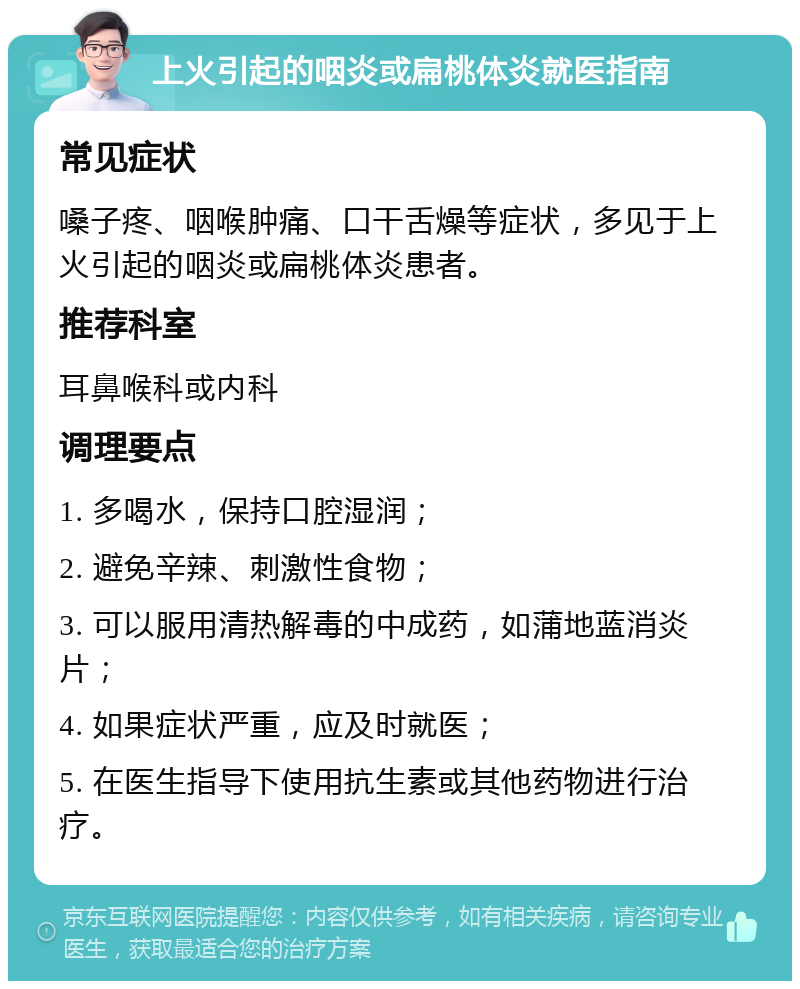 上火引起的咽炎或扁桃体炎就医指南 常见症状 嗓子疼、咽喉肿痛、口干舌燥等症状，多见于上火引起的咽炎或扁桃体炎患者。 推荐科室 耳鼻喉科或内科 调理要点 1. 多喝水，保持口腔湿润； 2. 避免辛辣、刺激性食物； 3. 可以服用清热解毒的中成药，如蒲地蓝消炎片； 4. 如果症状严重，应及时就医； 5. 在医生指导下使用抗生素或其他药物进行治疗。