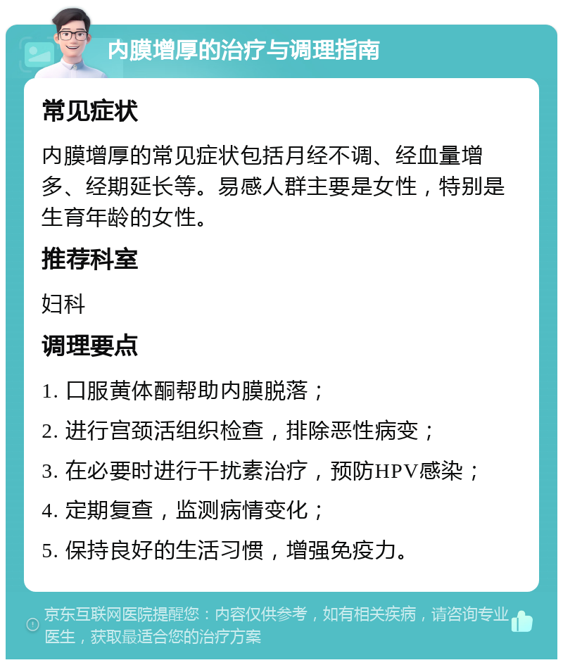 内膜增厚的治疗与调理指南 常见症状 内膜增厚的常见症状包括月经不调、经血量增多、经期延长等。易感人群主要是女性，特别是生育年龄的女性。 推荐科室 妇科 调理要点 1. 口服黄体酮帮助内膜脱落； 2. 进行宫颈活组织检查，排除恶性病变； 3. 在必要时进行干扰素治疗，预防HPV感染； 4. 定期复查，监测病情变化； 5. 保持良好的生活习惯，增强免疫力。