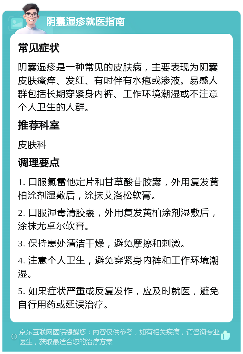 阴囊湿疹就医指南 常见症状 阴囊湿疹是一种常见的皮肤病，主要表现为阴囊皮肤瘙痒、发红、有时伴有水疱或渗液。易感人群包括长期穿紧身内裤、工作环境潮湿或不注意个人卫生的人群。 推荐科室 皮肤科 调理要点 1. 口服氯雷他定片和甘草酸苷胶囊，外用复发黄柏涂剂湿敷后，涂抹艾洛松软膏。 2. 口服湿毒清胶囊，外用复发黄柏涂剂湿敷后，涂抹尤卓尔软膏。 3. 保持患处清洁干燥，避免摩擦和刺激。 4. 注意个人卫生，避免穿紧身内裤和工作环境潮湿。 5. 如果症状严重或反复发作，应及时就医，避免自行用药或延误治疗。