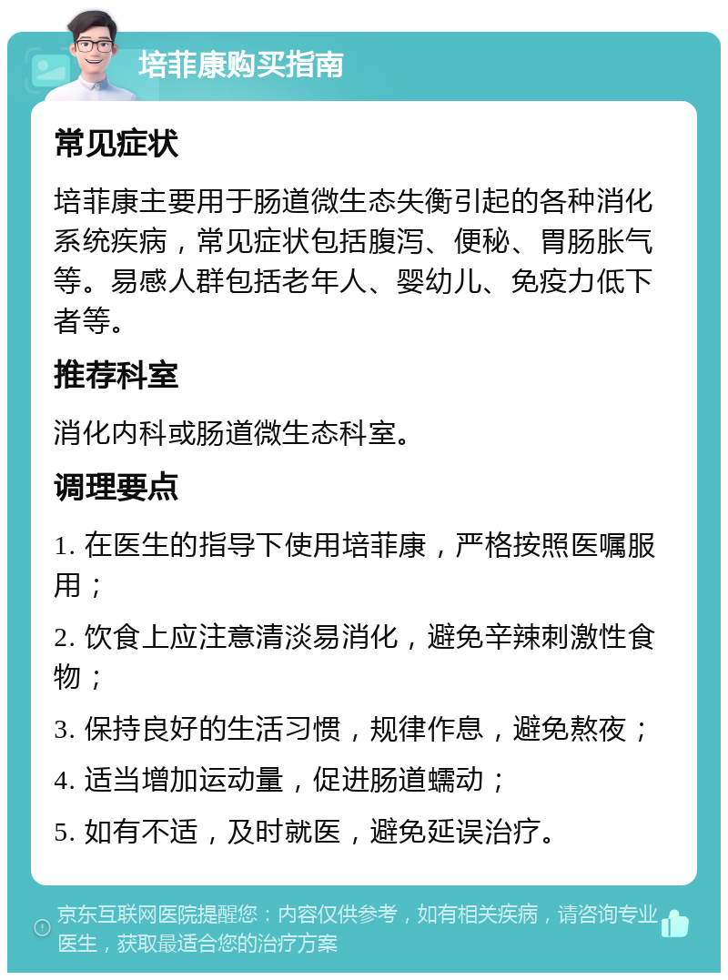 培菲康购买指南 常见症状 培菲康主要用于肠道微生态失衡引起的各种消化系统疾病，常见症状包括腹泻、便秘、胃肠胀气等。易感人群包括老年人、婴幼儿、免疫力低下者等。 推荐科室 消化内科或肠道微生态科室。 调理要点 1. 在医生的指导下使用培菲康，严格按照医嘱服用； 2. 饮食上应注意清淡易消化，避免辛辣刺激性食物； 3. 保持良好的生活习惯，规律作息，避免熬夜； 4. 适当增加运动量，促进肠道蠕动； 5. 如有不适，及时就医，避免延误治疗。