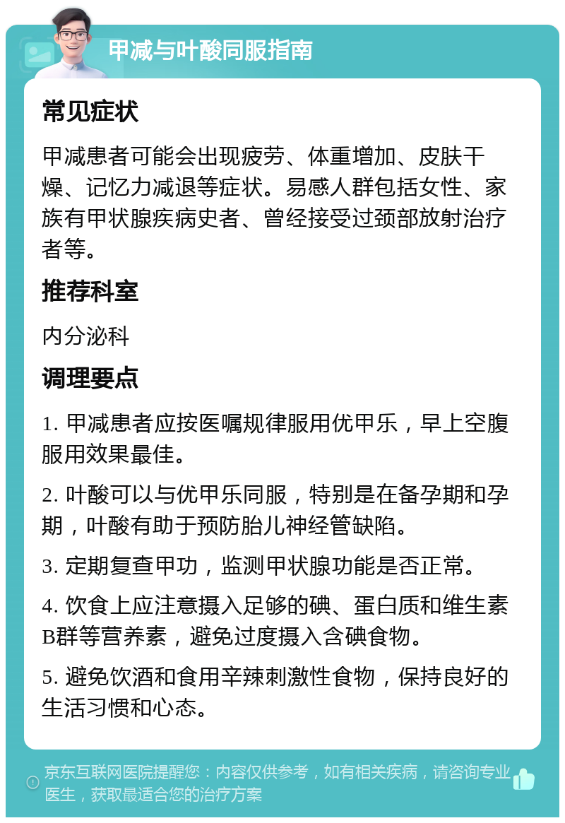 甲减与叶酸同服指南 常见症状 甲减患者可能会出现疲劳、体重增加、皮肤干燥、记忆力减退等症状。易感人群包括女性、家族有甲状腺疾病史者、曾经接受过颈部放射治疗者等。 推荐科室 内分泌科 调理要点 1. 甲减患者应按医嘱规律服用优甲乐，早上空腹服用效果最佳。 2. 叶酸可以与优甲乐同服，特别是在备孕期和孕期，叶酸有助于预防胎儿神经管缺陷。 3. 定期复查甲功，监测甲状腺功能是否正常。 4. 饮食上应注意摄入足够的碘、蛋白质和维生素B群等营养素，避免过度摄入含碘食物。 5. 避免饮酒和食用辛辣刺激性食物，保持良好的生活习惯和心态。