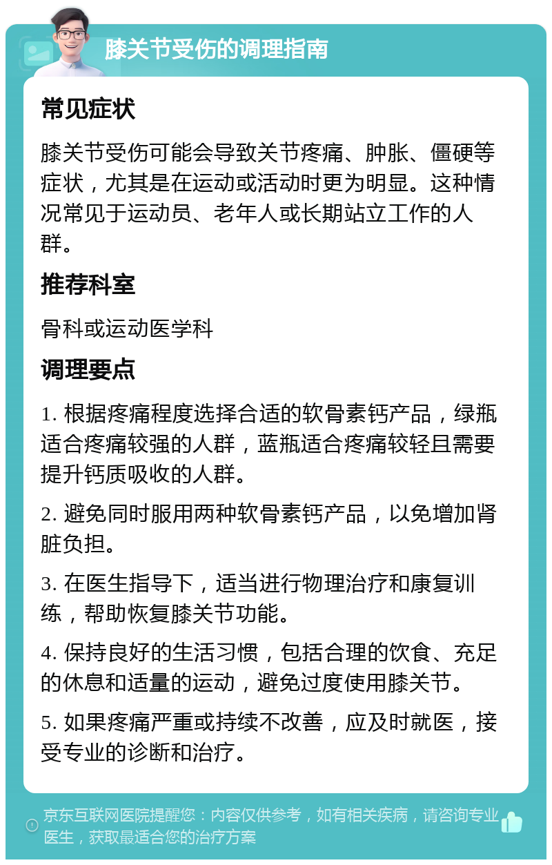 膝关节受伤的调理指南 常见症状 膝关节受伤可能会导致关节疼痛、肿胀、僵硬等症状，尤其是在运动或活动时更为明显。这种情况常见于运动员、老年人或长期站立工作的人群。 推荐科室 骨科或运动医学科 调理要点 1. 根据疼痛程度选择合适的软骨素钙产品，绿瓶适合疼痛较强的人群，蓝瓶适合疼痛较轻且需要提升钙质吸收的人群。 2. 避免同时服用两种软骨素钙产品，以免增加肾脏负担。 3. 在医生指导下，适当进行物理治疗和康复训练，帮助恢复膝关节功能。 4. 保持良好的生活习惯，包括合理的饮食、充足的休息和适量的运动，避免过度使用膝关节。 5. 如果疼痛严重或持续不改善，应及时就医，接受专业的诊断和治疗。