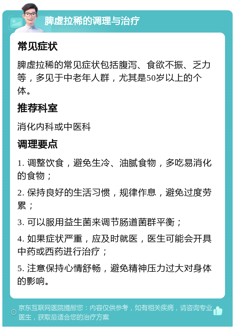 脾虚拉稀的调理与治疗 常见症状 脾虚拉稀的常见症状包括腹泻、食欲不振、乏力等，多见于中老年人群，尤其是50岁以上的个体。 推荐科室 消化内科或中医科 调理要点 1. 调整饮食，避免生冷、油腻食物，多吃易消化的食物； 2. 保持良好的生活习惯，规律作息，避免过度劳累； 3. 可以服用益生菌来调节肠道菌群平衡； 4. 如果症状严重，应及时就医，医生可能会开具中药或西药进行治疗； 5. 注意保持心情舒畅，避免精神压力过大对身体的影响。