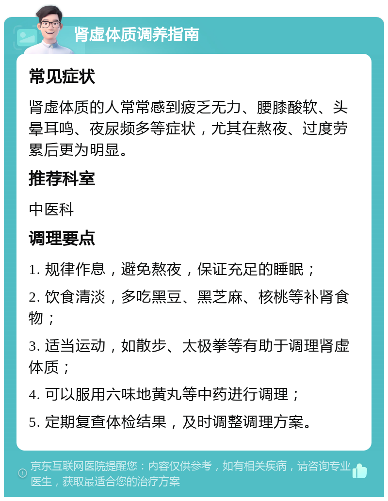 肾虚体质调养指南 常见症状 肾虚体质的人常常感到疲乏无力、腰膝酸软、头晕耳鸣、夜尿频多等症状，尤其在熬夜、过度劳累后更为明显。 推荐科室 中医科 调理要点 1. 规律作息，避免熬夜，保证充足的睡眠； 2. 饮食清淡，多吃黑豆、黑芝麻、核桃等补肾食物； 3. 适当运动，如散步、太极拳等有助于调理肾虚体质； 4. 可以服用六味地黄丸等中药进行调理； 5. 定期复查体检结果，及时调整调理方案。