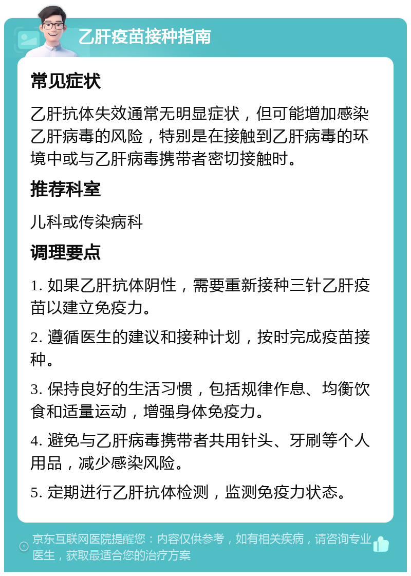 乙肝疫苗接种指南 常见症状 乙肝抗体失效通常无明显症状，但可能增加感染乙肝病毒的风险，特别是在接触到乙肝病毒的环境中或与乙肝病毒携带者密切接触时。 推荐科室 儿科或传染病科 调理要点 1. 如果乙肝抗体阴性，需要重新接种三针乙肝疫苗以建立免疫力。 2. 遵循医生的建议和接种计划，按时完成疫苗接种。 3. 保持良好的生活习惯，包括规律作息、均衡饮食和适量运动，增强身体免疫力。 4. 避免与乙肝病毒携带者共用针头、牙刷等个人用品，减少感染风险。 5. 定期进行乙肝抗体检测，监测免疫力状态。