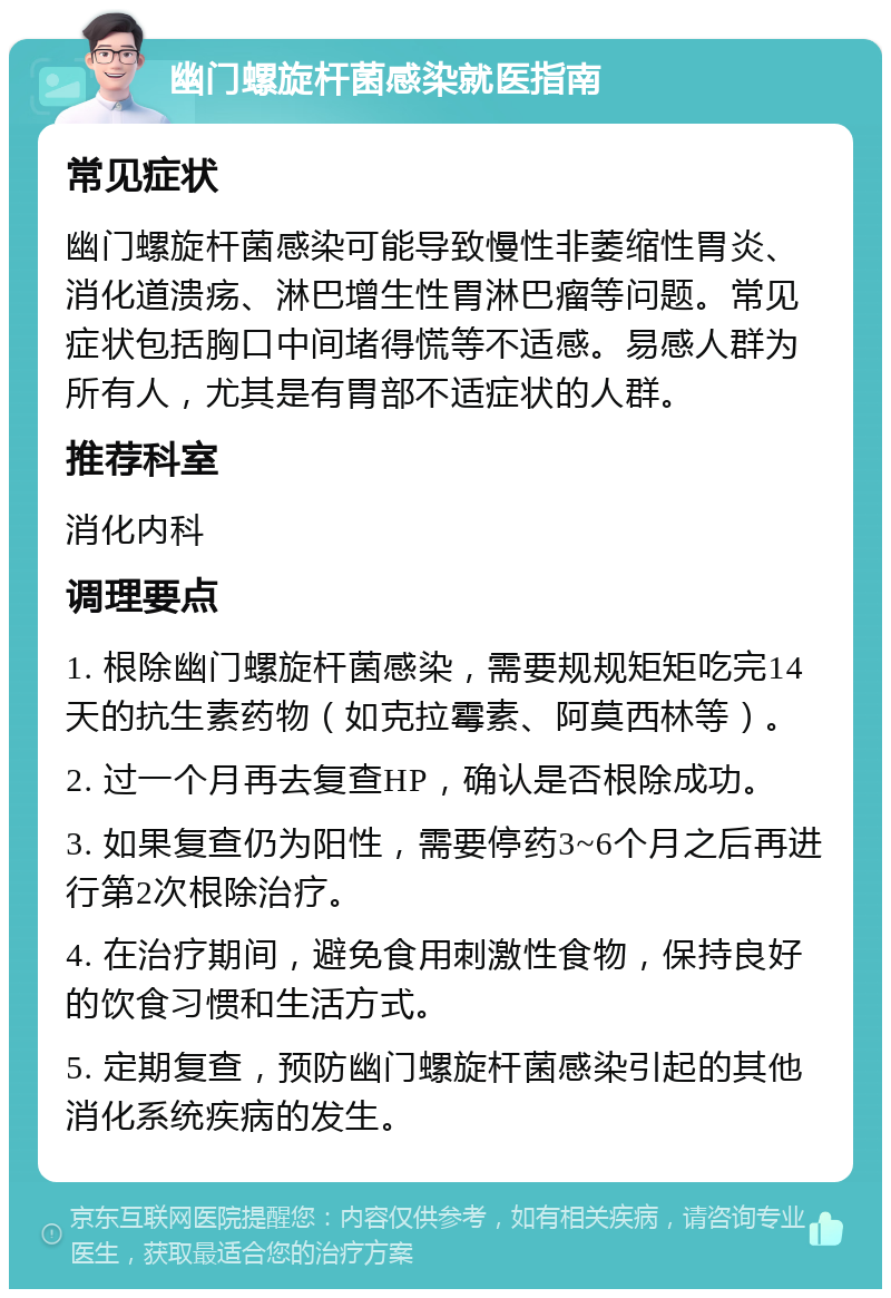 幽门螺旋杆菌感染就医指南 常见症状 幽门螺旋杆菌感染可能导致慢性非萎缩性胃炎、消化道溃疡、淋巴增生性胃淋巴瘤等问题。常见症状包括胸口中间堵得慌等不适感。易感人群为所有人，尤其是有胃部不适症状的人群。 推荐科室 消化内科 调理要点 1. 根除幽门螺旋杆菌感染，需要规规矩矩吃完14天的抗生素药物（如克拉霉素、阿莫西林等）。 2. 过一个月再去复查HP，确认是否根除成功。 3. 如果复查仍为阳性，需要停药3~6个月之后再进行第2次根除治疗。 4. 在治疗期间，避免食用刺激性食物，保持良好的饮食习惯和生活方式。 5. 定期复查，预防幽门螺旋杆菌感染引起的其他消化系统疾病的发生。