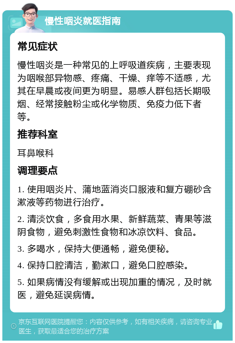 慢性咽炎就医指南 常见症状 慢性咽炎是一种常见的上呼吸道疾病，主要表现为咽喉部异物感、疼痛、干燥、痒等不适感，尤其在早晨或夜间更为明显。易感人群包括长期吸烟、经常接触粉尘或化学物质、免疫力低下者等。 推荐科室 耳鼻喉科 调理要点 1. 使用咽炎片、蒲地蓝消炎口服液和复方硼砂含漱液等药物进行治疗。 2. 清淡饮食，多食用水果、新鲜蔬菜、青果等滋阴食物，避免刺激性食物和冰凉饮料、食品。 3. 多喝水，保持大便通畅，避免便秘。 4. 保持口腔清洁，勤漱口，避免口腔感染。 5. 如果病情没有缓解或出现加重的情况，及时就医，避免延误病情。