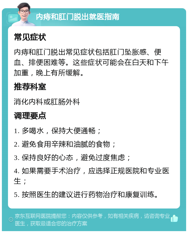 内痔和肛门脱出就医指南 常见症状 内痔和肛门脱出常见症状包括肛门坠胀感、便血、排便困难等。这些症状可能会在白天和下午加重，晚上有所缓解。 推荐科室 消化内科或肛肠外科 调理要点 1. 多喝水，保持大便通畅； 2. 避免食用辛辣和油腻的食物； 3. 保持良好的心态，避免过度焦虑； 4. 如果需要手术治疗，应选择正规医院和专业医生； 5. 按照医生的建议进行药物治疗和康复训练。