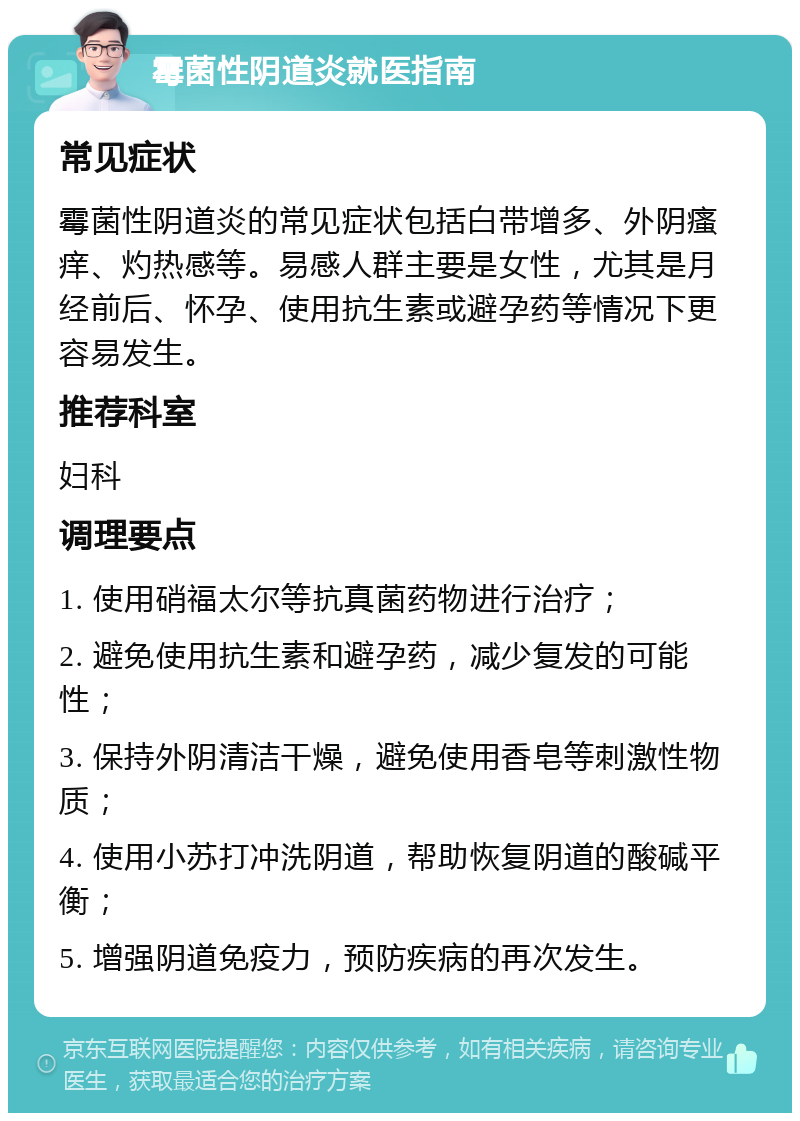 霉菌性阴道炎就医指南 常见症状 霉菌性阴道炎的常见症状包括白带增多、外阴瘙痒、灼热感等。易感人群主要是女性，尤其是月经前后、怀孕、使用抗生素或避孕药等情况下更容易发生。 推荐科室 妇科 调理要点 1. 使用硝福太尔等抗真菌药物进行治疗； 2. 避免使用抗生素和避孕药，减少复发的可能性； 3. 保持外阴清洁干燥，避免使用香皂等刺激性物质； 4. 使用小苏打冲洗阴道，帮助恢复阴道的酸碱平衡； 5. 增强阴道免疫力，预防疾病的再次发生。