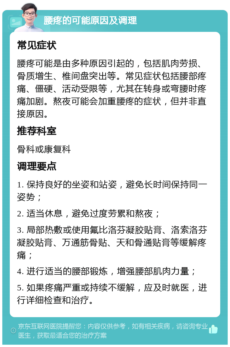 腰疼的可能原因及调理 常见症状 腰疼可能是由多种原因引起的，包括肌肉劳损、骨质增生、椎间盘突出等。常见症状包括腰部疼痛、僵硬、活动受限等，尤其在转身或弯腰时疼痛加剧。熬夜可能会加重腰疼的症状，但并非直接原因。 推荐科室 骨科或康复科 调理要点 1. 保持良好的坐姿和站姿，避免长时间保持同一姿势； 2. 适当休息，避免过度劳累和熬夜； 3. 局部热敷或使用氟比洛芬凝胶贴膏、洛索洛芬凝胶贴膏、万通筋骨贴、天和骨通贴膏等缓解疼痛； 4. 进行适当的腰部锻炼，增强腰部肌肉力量； 5. 如果疼痛严重或持续不缓解，应及时就医，进行详细检查和治疗。