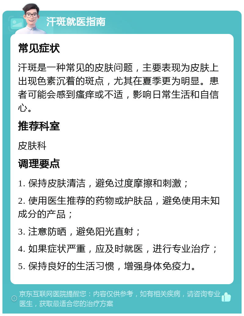 汗斑就医指南 常见症状 汗斑是一种常见的皮肤问题，主要表现为皮肤上出现色素沉着的斑点，尤其在夏季更为明显。患者可能会感到瘙痒或不适，影响日常生活和自信心。 推荐科室 皮肤科 调理要点 1. 保持皮肤清洁，避免过度摩擦和刺激； 2. 使用医生推荐的药物或护肤品，避免使用未知成分的产品； 3. 注意防晒，避免阳光直射； 4. 如果症状严重，应及时就医，进行专业治疗； 5. 保持良好的生活习惯，增强身体免疫力。