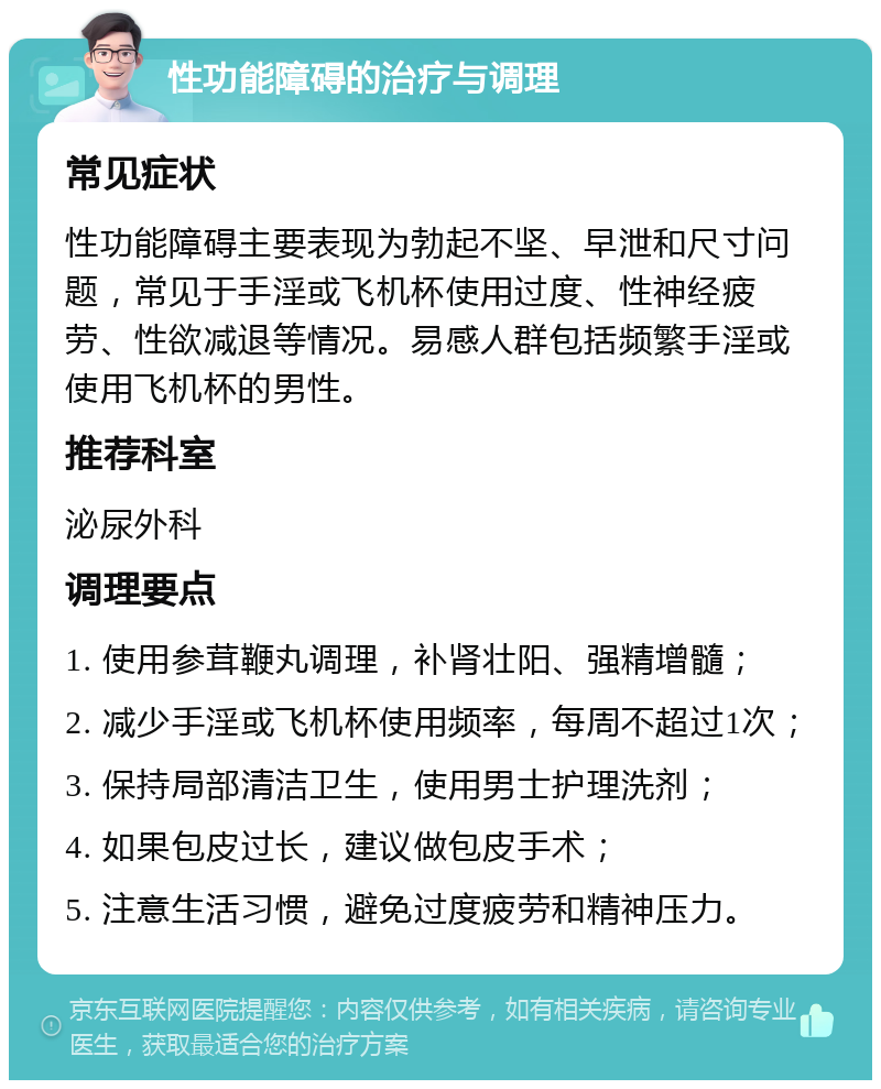 性功能障碍的治疗与调理 常见症状 性功能障碍主要表现为勃起不坚、早泄和尺寸问题，常见于手淫或飞机杯使用过度、性神经疲劳、性欲减退等情况。易感人群包括频繁手淫或使用飞机杯的男性。 推荐科室 泌尿外科 调理要点 1. 使用参茸鞭丸调理，补肾壮阳、强精增髓； 2. 减少手淫或飞机杯使用频率，每周不超过1次； 3. 保持局部清洁卫生，使用男士护理洗剂； 4. 如果包皮过长，建议做包皮手术； 5. 注意生活习惯，避免过度疲劳和精神压力。