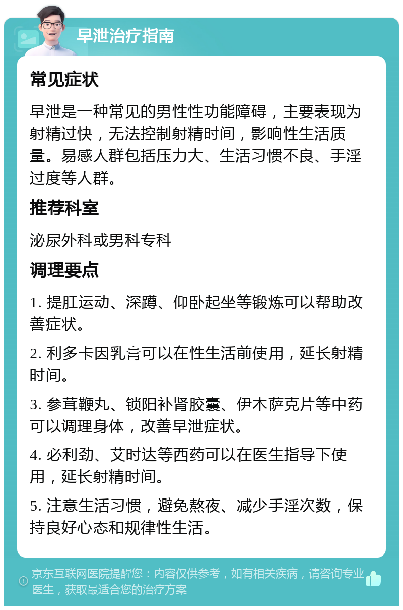 早泄治疗指南 常见症状 早泄是一种常见的男性性功能障碍，主要表现为射精过快，无法控制射精时间，影响性生活质量。易感人群包括压力大、生活习惯不良、手淫过度等人群。 推荐科室 泌尿外科或男科专科 调理要点 1. 提肛运动、深蹲、仰卧起坐等锻炼可以帮助改善症状。 2. 利多卡因乳膏可以在性生活前使用，延长射精时间。 3. 参茸鞭丸、锁阳补肾胶囊、伊木萨克片等中药可以调理身体，改善早泄症状。 4. 必利劲、艾时达等西药可以在医生指导下使用，延长射精时间。 5. 注意生活习惯，避免熬夜、减少手淫次数，保持良好心态和规律性生活。