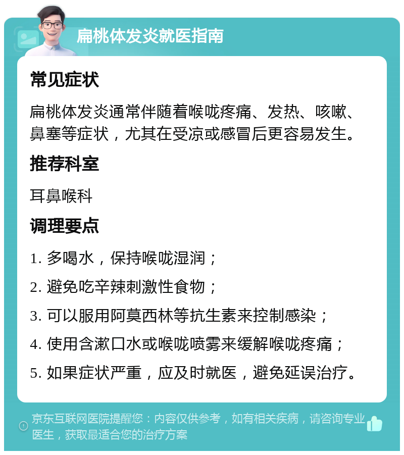 扁桃体发炎就医指南 常见症状 扁桃体发炎通常伴随着喉咙疼痛、发热、咳嗽、鼻塞等症状，尤其在受凉或感冒后更容易发生。 推荐科室 耳鼻喉科 调理要点 1. 多喝水，保持喉咙湿润； 2. 避免吃辛辣刺激性食物； 3. 可以服用阿莫西林等抗生素来控制感染； 4. 使用含漱口水或喉咙喷雾来缓解喉咙疼痛； 5. 如果症状严重，应及时就医，避免延误治疗。