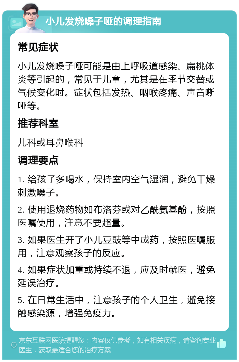 小儿发烧嗓子哑的调理指南 常见症状 小儿发烧嗓子哑可能是由上呼吸道感染、扁桃体炎等引起的，常见于儿童，尤其是在季节交替或气候变化时。症状包括发热、咽喉疼痛、声音嘶哑等。 推荐科室 儿科或耳鼻喉科 调理要点 1. 给孩子多喝水，保持室内空气湿润，避免干燥刺激嗓子。 2. 使用退烧药物如布洛芬或对乙酰氨基酚，按照医嘱使用，注意不要超量。 3. 如果医生开了小儿豆豉等中成药，按照医嘱服用，注意观察孩子的反应。 4. 如果症状加重或持续不退，应及时就医，避免延误治疗。 5. 在日常生活中，注意孩子的个人卫生，避免接触感染源，增强免疫力。