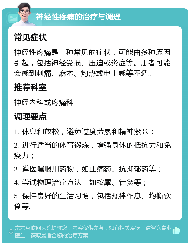 神经性疼痛的治疗与调理 常见症状 神经性疼痛是一种常见的症状，可能由多种原因引起，包括神经受损、压迫或炎症等。患者可能会感到刺痛、麻木、灼热或电击感等不适。 推荐科室 神经内科或疼痛科 调理要点 1. 休息和放松，避免过度劳累和精神紧张； 2. 进行适当的体育锻炼，增强身体的抵抗力和免疫力； 3. 遵医嘱服用药物，如止痛药、抗抑郁药等； 4. 尝试物理治疗方法，如按摩、针灸等； 5. 保持良好的生活习惯，包括规律作息、均衡饮食等。