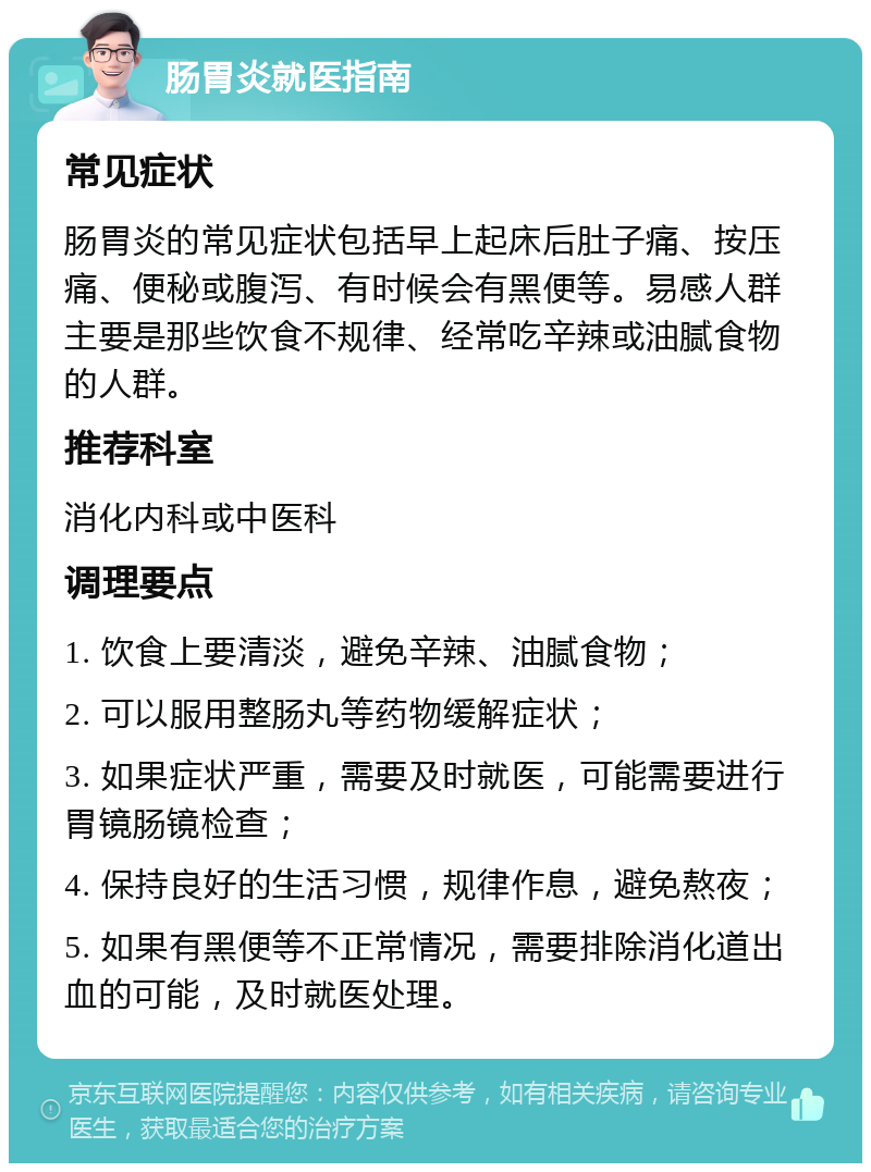 肠胃炎就医指南 常见症状 肠胃炎的常见症状包括早上起床后肚子痛、按压痛、便秘或腹泻、有时候会有黑便等。易感人群主要是那些饮食不规律、经常吃辛辣或油腻食物的人群。 推荐科室 消化内科或中医科 调理要点 1. 饮食上要清淡，避免辛辣、油腻食物； 2. 可以服用整肠丸等药物缓解症状； 3. 如果症状严重，需要及时就医，可能需要进行胃镜肠镜检查； 4. 保持良好的生活习惯，规律作息，避免熬夜； 5. 如果有黑便等不正常情况，需要排除消化道出血的可能，及时就医处理。