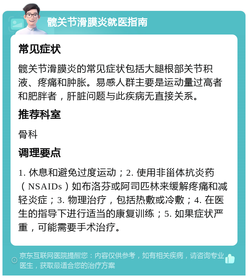 髋关节滑膜炎就医指南 常见症状 髋关节滑膜炎的常见症状包括大腿根部关节积液、疼痛和肿胀。易感人群主要是运动量过高者和肥胖者，肝脏问题与此疾病无直接关系。 推荐科室 骨科 调理要点 1. 休息和避免过度运动；2. 使用非甾体抗炎药（NSAIDs）如布洛芬或阿司匹林来缓解疼痛和减轻炎症；3. 物理治疗，包括热敷或冷敷；4. 在医生的指导下进行适当的康复训练；5. 如果症状严重，可能需要手术治疗。