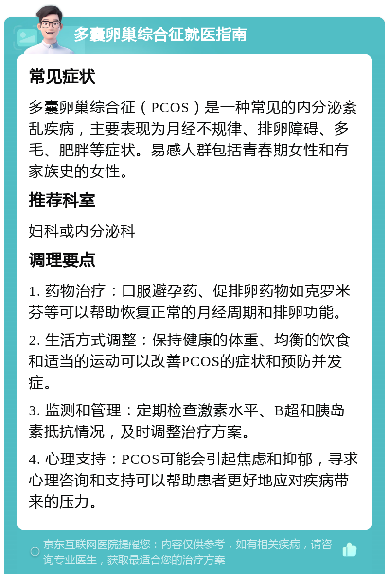 多囊卵巢综合征就医指南 常见症状 多囊卵巢综合征（PCOS）是一种常见的内分泌紊乱疾病，主要表现为月经不规律、排卵障碍、多毛、肥胖等症状。易感人群包括青春期女性和有家族史的女性。 推荐科室 妇科或内分泌科 调理要点 1. 药物治疗：口服避孕药、促排卵药物如克罗米芬等可以帮助恢复正常的月经周期和排卵功能。 2. 生活方式调整：保持健康的体重、均衡的饮食和适当的运动可以改善PCOS的症状和预防并发症。 3. 监测和管理：定期检查激素水平、B超和胰岛素抵抗情况，及时调整治疗方案。 4. 心理支持：PCOS可能会引起焦虑和抑郁，寻求心理咨询和支持可以帮助患者更好地应对疾病带来的压力。