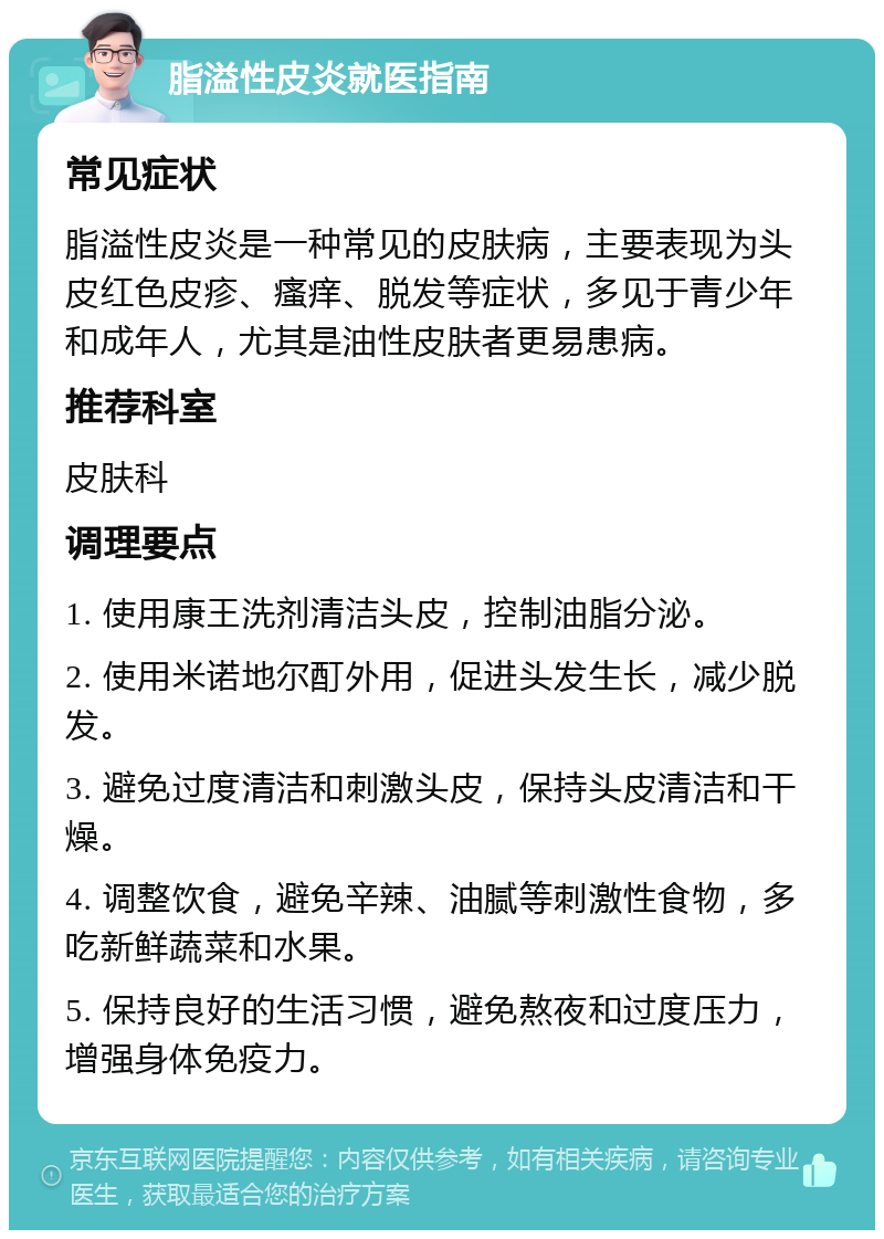 脂溢性皮炎就医指南 常见症状 脂溢性皮炎是一种常见的皮肤病，主要表现为头皮红色皮疹、瘙痒、脱发等症状，多见于青少年和成年人，尤其是油性皮肤者更易患病。 推荐科室 皮肤科 调理要点 1. 使用康王洗剂清洁头皮，控制油脂分泌。 2. 使用米诺地尔酊外用，促进头发生长，减少脱发。 3. 避免过度清洁和刺激头皮，保持头皮清洁和干燥。 4. 调整饮食，避免辛辣、油腻等刺激性食物，多吃新鲜蔬菜和水果。 5. 保持良好的生活习惯，避免熬夜和过度压力，增强身体免疫力。