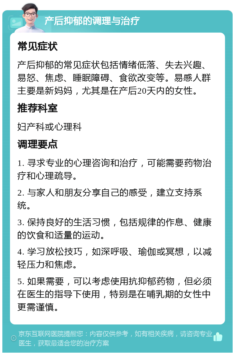 产后抑郁的调理与治疗 常见症状 产后抑郁的常见症状包括情绪低落、失去兴趣、易怒、焦虑、睡眠障碍、食欲改变等。易感人群主要是新妈妈，尤其是在产后20天内的女性。 推荐科室 妇产科或心理科 调理要点 1. 寻求专业的心理咨询和治疗，可能需要药物治疗和心理疏导。 2. 与家人和朋友分享自己的感受，建立支持系统。 3. 保持良好的生活习惯，包括规律的作息、健康的饮食和适量的运动。 4. 学习放松技巧，如深呼吸、瑜伽或冥想，以减轻压力和焦虑。 5. 如果需要，可以考虑使用抗抑郁药物，但必须在医生的指导下使用，特别是在哺乳期的女性中更需谨慎。