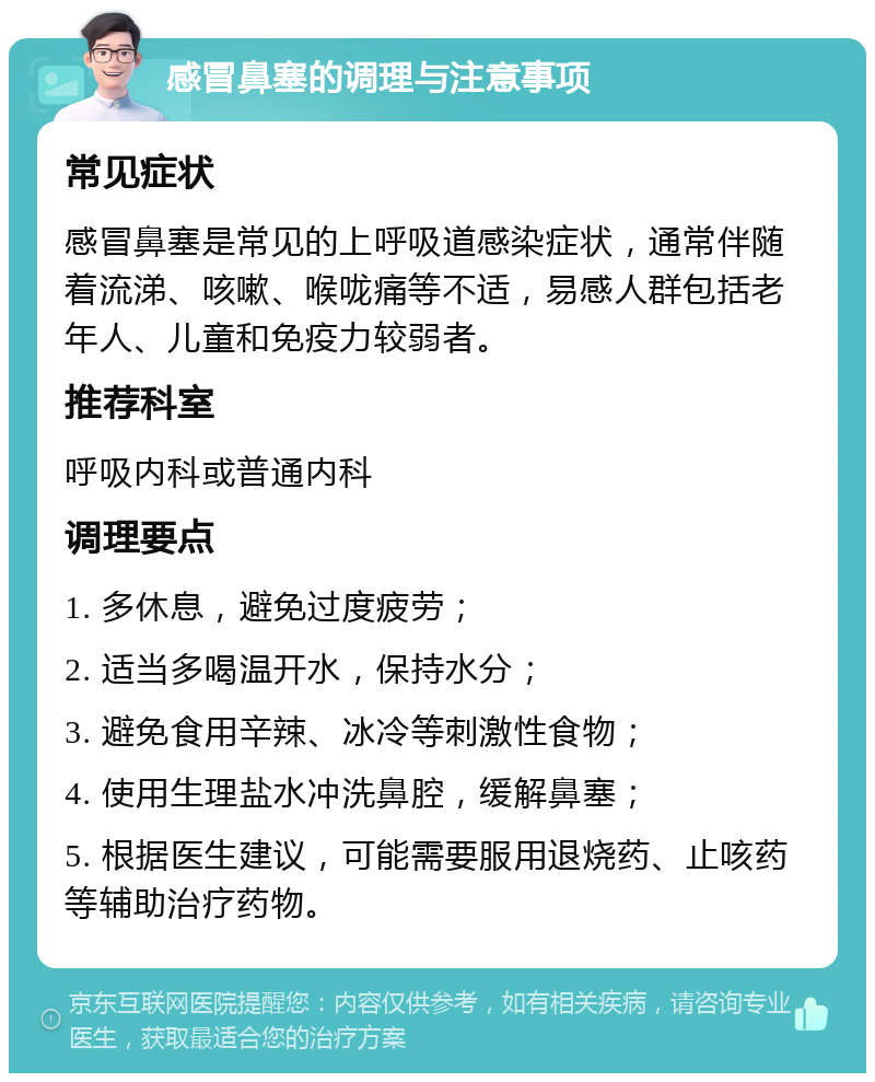 感冒鼻塞的调理与注意事项 常见症状 感冒鼻塞是常见的上呼吸道感染症状，通常伴随着流涕、咳嗽、喉咙痛等不适，易感人群包括老年人、儿童和免疫力较弱者。 推荐科室 呼吸内科或普通内科 调理要点 1. 多休息，避免过度疲劳； 2. 适当多喝温开水，保持水分； 3. 避免食用辛辣、冰冷等刺激性食物； 4. 使用生理盐水冲洗鼻腔，缓解鼻塞； 5. 根据医生建议，可能需要服用退烧药、止咳药等辅助治疗药物。