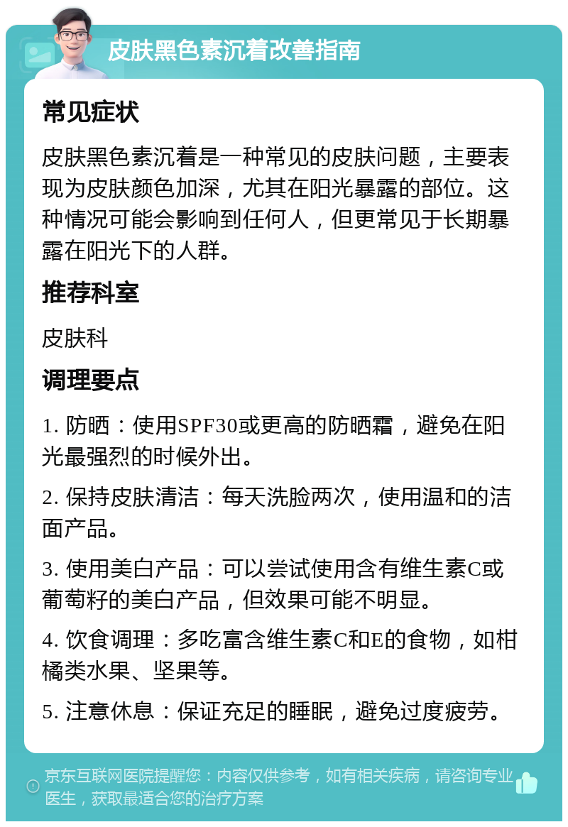 皮肤黑色素沉着改善指南 常见症状 皮肤黑色素沉着是一种常见的皮肤问题，主要表现为皮肤颜色加深，尤其在阳光暴露的部位。这种情况可能会影响到任何人，但更常见于长期暴露在阳光下的人群。 推荐科室 皮肤科 调理要点 1. 防晒：使用SPF30或更高的防晒霜，避免在阳光最强烈的时候外出。 2. 保持皮肤清洁：每天洗脸两次，使用温和的洁面产品。 3. 使用美白产品：可以尝试使用含有维生素C或葡萄籽的美白产品，但效果可能不明显。 4. 饮食调理：多吃富含维生素C和E的食物，如柑橘类水果、坚果等。 5. 注意休息：保证充足的睡眠，避免过度疲劳。