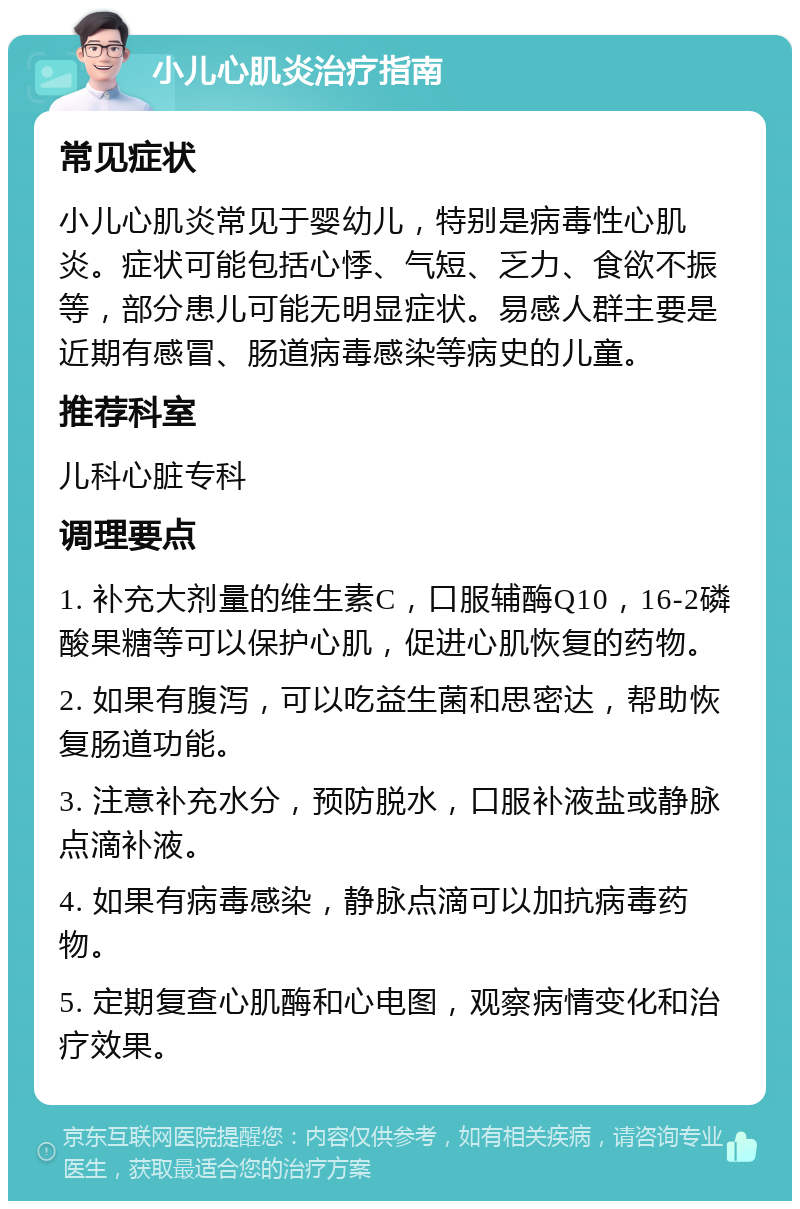 小儿心肌炎治疗指南 常见症状 小儿心肌炎常见于婴幼儿，特别是病毒性心肌炎。症状可能包括心悸、气短、乏力、食欲不振等，部分患儿可能无明显症状。易感人群主要是近期有感冒、肠道病毒感染等病史的儿童。 推荐科室 儿科心脏专科 调理要点 1. 补充大剂量的维生素C，口服辅酶Q10，16-2磷酸果糖等可以保护心肌，促进心肌恢复的药物。 2. 如果有腹泻，可以吃益生菌和思密达，帮助恢复肠道功能。 3. 注意补充水分，预防脱水，口服补液盐或静脉点滴补液。 4. 如果有病毒感染，静脉点滴可以加抗病毒药物。 5. 定期复查心肌酶和心电图，观察病情变化和治疗效果。