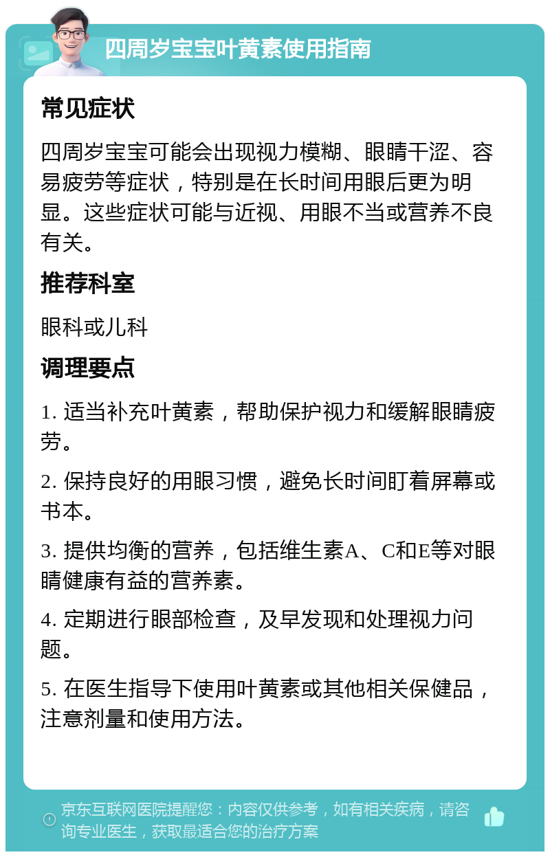 四周岁宝宝叶黄素使用指南 常见症状 四周岁宝宝可能会出现视力模糊、眼睛干涩、容易疲劳等症状，特别是在长时间用眼后更为明显。这些症状可能与近视、用眼不当或营养不良有关。 推荐科室 眼科或儿科 调理要点 1. 适当补充叶黄素，帮助保护视力和缓解眼睛疲劳。 2. 保持良好的用眼习惯，避免长时间盯着屏幕或书本。 3. 提供均衡的营养，包括维生素A、C和E等对眼睛健康有益的营养素。 4. 定期进行眼部检查，及早发现和处理视力问题。 5. 在医生指导下使用叶黄素或其他相关保健品，注意剂量和使用方法。