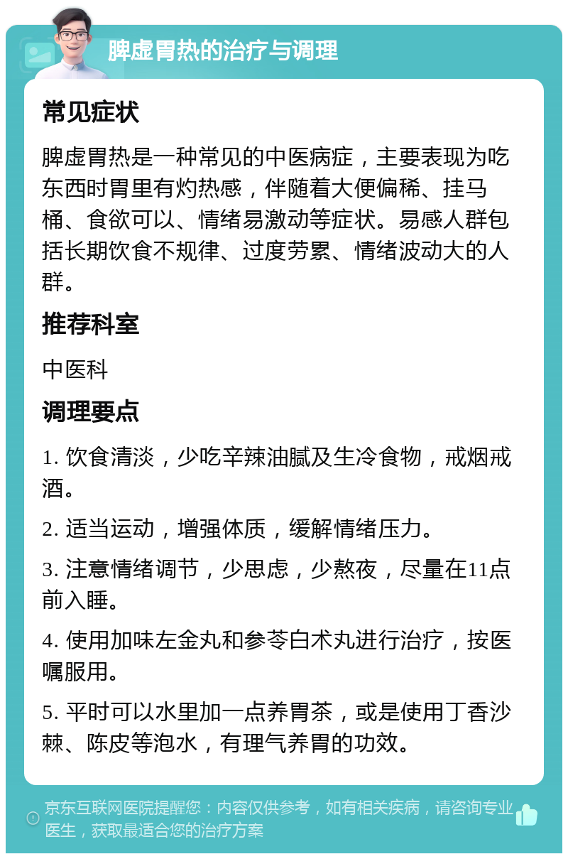 脾虚胃热的治疗与调理 常见症状 脾虚胃热是一种常见的中医病症，主要表现为吃东西时胃里有灼热感，伴随着大便偏稀、挂马桶、食欲可以、情绪易激动等症状。易感人群包括长期饮食不规律、过度劳累、情绪波动大的人群。 推荐科室 中医科 调理要点 1. 饮食清淡，少吃辛辣油腻及生冷食物，戒烟戒酒。 2. 适当运动，增强体质，缓解情绪压力。 3. 注意情绪调节，少思虑，少熬夜，尽量在11点前入睡。 4. 使用加味左金丸和参苓白术丸进行治疗，按医嘱服用。 5. 平时可以水里加一点养胃茶，或是使用丁香沙棘、陈皮等泡水，有理气养胃的功效。