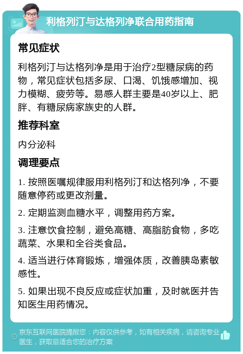 利格列汀与达格列净联合用药指南 常见症状 利格列汀与达格列净是用于治疗2型糖尿病的药物，常见症状包括多尿、口渴、饥饿感增加、视力模糊、疲劳等。易感人群主要是40岁以上、肥胖、有糖尿病家族史的人群。 推荐科室 内分泌科 调理要点 1. 按照医嘱规律服用利格列汀和达格列净，不要随意停药或更改剂量。 2. 定期监测血糖水平，调整用药方案。 3. 注意饮食控制，避免高糖、高脂肪食物，多吃蔬菜、水果和全谷类食品。 4. 适当进行体育锻炼，增强体质，改善胰岛素敏感性。 5. 如果出现不良反应或症状加重，及时就医并告知医生用药情况。