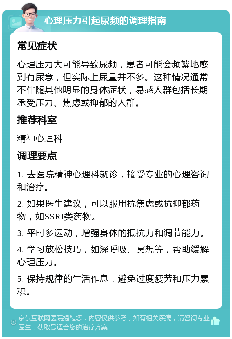 心理压力引起尿频的调理指南 常见症状 心理压力大可能导致尿频，患者可能会频繁地感到有尿意，但实际上尿量并不多。这种情况通常不伴随其他明显的身体症状，易感人群包括长期承受压力、焦虑或抑郁的人群。 推荐科室 精神心理科 调理要点 1. 去医院精神心理科就诊，接受专业的心理咨询和治疗。 2. 如果医生建议，可以服用抗焦虑或抗抑郁药物，如SSRI类药物。 3. 平时多运动，增强身体的抵抗力和调节能力。 4. 学习放松技巧，如深呼吸、冥想等，帮助缓解心理压力。 5. 保持规律的生活作息，避免过度疲劳和压力累积。