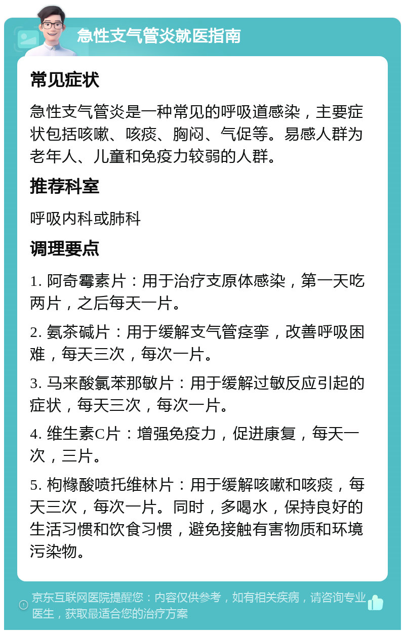 急性支气管炎就医指南 常见症状 急性支气管炎是一种常见的呼吸道感染，主要症状包括咳嗽、咳痰、胸闷、气促等。易感人群为老年人、儿童和免疫力较弱的人群。 推荐科室 呼吸内科或肺科 调理要点 1. 阿奇霉素片：用于治疗支原体感染，第一天吃两片，之后每天一片。 2. 氨茶碱片：用于缓解支气管痉挛，改善呼吸困难，每天三次，每次一片。 3. 马来酸氯苯那敏片：用于缓解过敏反应引起的症状，每天三次，每次一片。 4. 维生素C片：增强免疫力，促进康复，每天一次，三片。 5. 枸橼酸喷托维林片：用于缓解咳嗽和咳痰，每天三次，每次一片。同时，多喝水，保持良好的生活习惯和饮食习惯，避免接触有害物质和环境污染物。