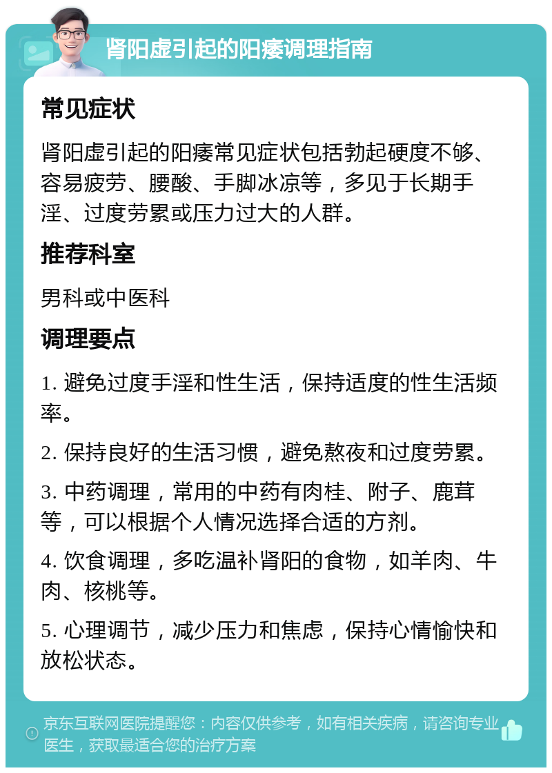 肾阳虚引起的阳痿调理指南 常见症状 肾阳虚引起的阳痿常见症状包括勃起硬度不够、容易疲劳、腰酸、手脚冰凉等，多见于长期手淫、过度劳累或压力过大的人群。 推荐科室 男科或中医科 调理要点 1. 避免过度手淫和性生活，保持适度的性生活频率。 2. 保持良好的生活习惯，避免熬夜和过度劳累。 3. 中药调理，常用的中药有肉桂、附子、鹿茸等，可以根据个人情况选择合适的方剂。 4. 饮食调理，多吃温补肾阳的食物，如羊肉、牛肉、核桃等。 5. 心理调节，减少压力和焦虑，保持心情愉快和放松状态。