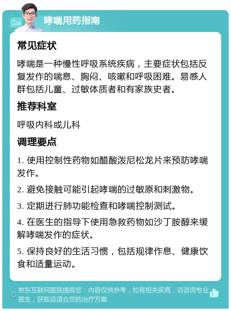 哮喘用药指南 常见症状 哮喘是一种慢性呼吸系统疾病，主要症状包括反复发作的喘息、胸闷、咳嗽和呼吸困难。易感人群包括儿童、过敏体质者和有家族史者。 推荐科室 呼吸内科或儿科 调理要点 1. 使用控制性药物如醋酸泼尼松龙片来预防哮喘发作。 2. 避免接触可能引起哮喘的过敏原和刺激物。 3. 定期进行肺功能检查和哮喘控制测试。 4. 在医生的指导下使用急救药物如沙丁胺醇来缓解哮喘发作的症状。 5. 保持良好的生活习惯，包括规律作息、健康饮食和适量运动。