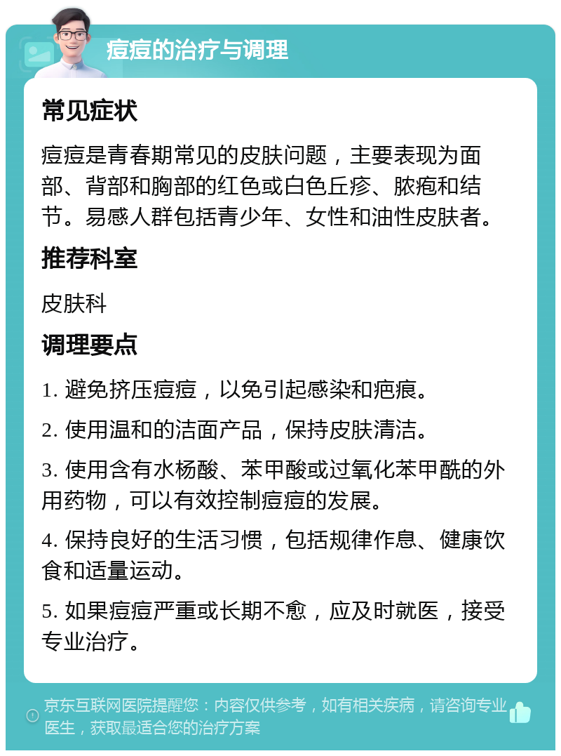 痘痘的治疗与调理 常见症状 痘痘是青春期常见的皮肤问题，主要表现为面部、背部和胸部的红色或白色丘疹、脓疱和结节。易感人群包括青少年、女性和油性皮肤者。 推荐科室 皮肤科 调理要点 1. 避免挤压痘痘，以免引起感染和疤痕。 2. 使用温和的洁面产品，保持皮肤清洁。 3. 使用含有水杨酸、苯甲酸或过氧化苯甲酰的外用药物，可以有效控制痘痘的发展。 4. 保持良好的生活习惯，包括规律作息、健康饮食和适量运动。 5. 如果痘痘严重或长期不愈，应及时就医，接受专业治疗。