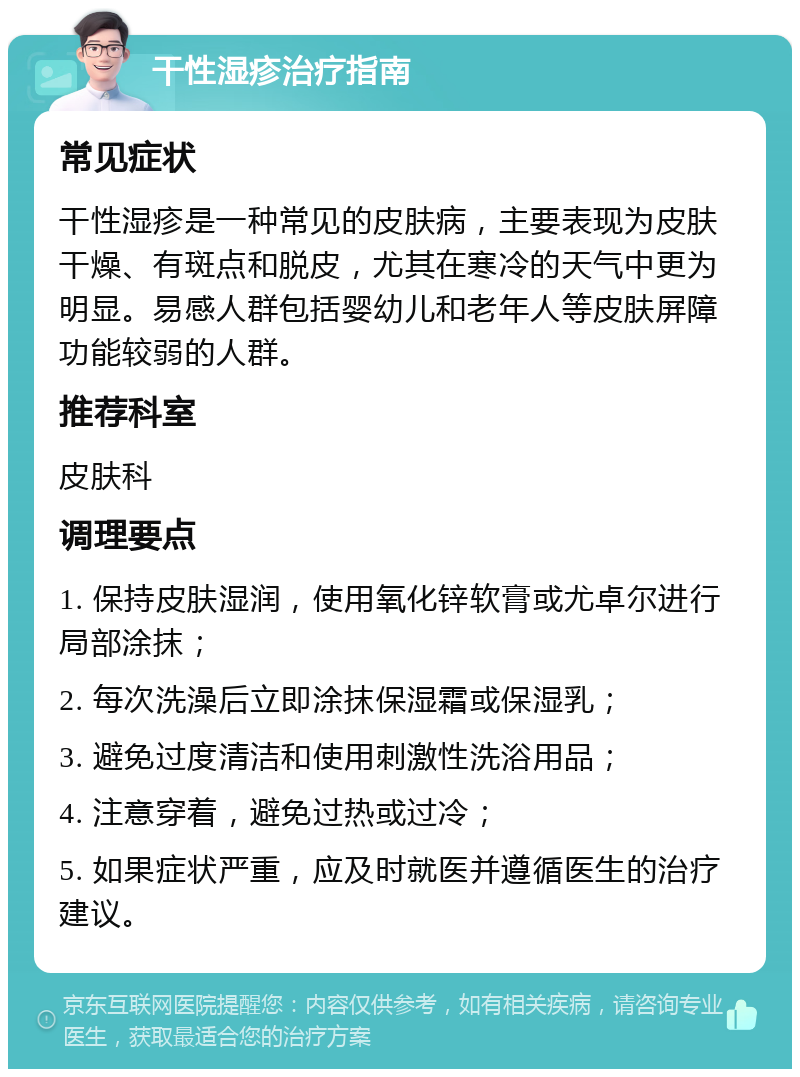 干性湿疹治疗指南 常见症状 干性湿疹是一种常见的皮肤病，主要表现为皮肤干燥、有斑点和脱皮，尤其在寒冷的天气中更为明显。易感人群包括婴幼儿和老年人等皮肤屏障功能较弱的人群。 推荐科室 皮肤科 调理要点 1. 保持皮肤湿润，使用氧化锌软膏或尤卓尔进行局部涂抹； 2. 每次洗澡后立即涂抹保湿霜或保湿乳； 3. 避免过度清洁和使用刺激性洗浴用品； 4. 注意穿着，避免过热或过冷； 5. 如果症状严重，应及时就医并遵循医生的治疗建议。