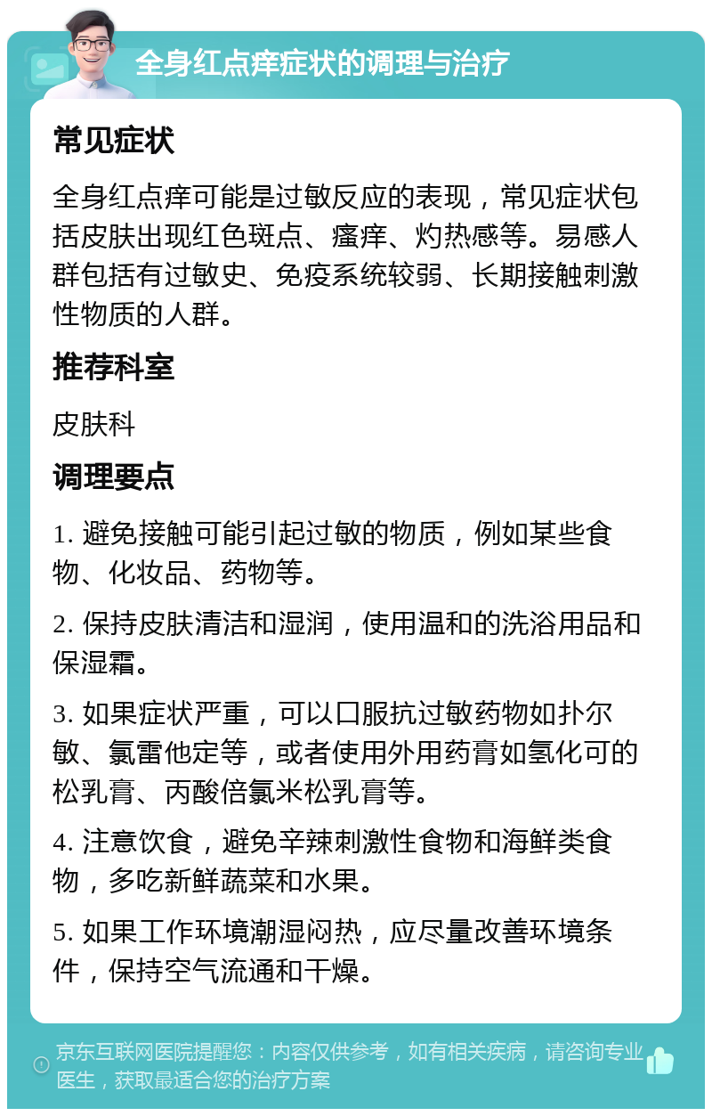 全身红点痒症状的调理与治疗 常见症状 全身红点痒可能是过敏反应的表现，常见症状包括皮肤出现红色斑点、瘙痒、灼热感等。易感人群包括有过敏史、免疫系统较弱、长期接触刺激性物质的人群。 推荐科室 皮肤科 调理要点 1. 避免接触可能引起过敏的物质，例如某些食物、化妆品、药物等。 2. 保持皮肤清洁和湿润，使用温和的洗浴用品和保湿霜。 3. 如果症状严重，可以口服抗过敏药物如扑尔敏、氯雷他定等，或者使用外用药膏如氢化可的松乳膏、丙酸倍氯米松乳膏等。 4. 注意饮食，避免辛辣刺激性食物和海鲜类食物，多吃新鲜蔬菜和水果。 5. 如果工作环境潮湿闷热，应尽量改善环境条件，保持空气流通和干燥。