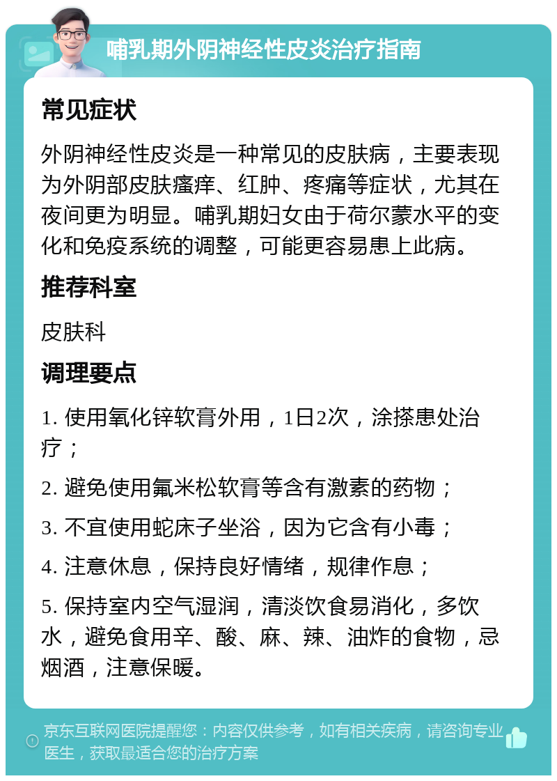 哺乳期外阴神经性皮炎治疗指南 常见症状 外阴神经性皮炎是一种常见的皮肤病，主要表现为外阴部皮肤瘙痒、红肿、疼痛等症状，尤其在夜间更为明显。哺乳期妇女由于荷尔蒙水平的变化和免疫系统的调整，可能更容易患上此病。 推荐科室 皮肤科 调理要点 1. 使用氧化锌软膏外用，1日2次，涂搽患处治疗； 2. 避免使用氟米松软膏等含有激素的药物； 3. 不宜使用蛇床子坐浴，因为它含有小毒； 4. 注意休息，保持良好情绪，规律作息； 5. 保持室内空气湿润，清淡饮食易消化，多饮水，避免食用辛、酸、麻、辣、油炸的食物，忌烟酒，注意保暖。