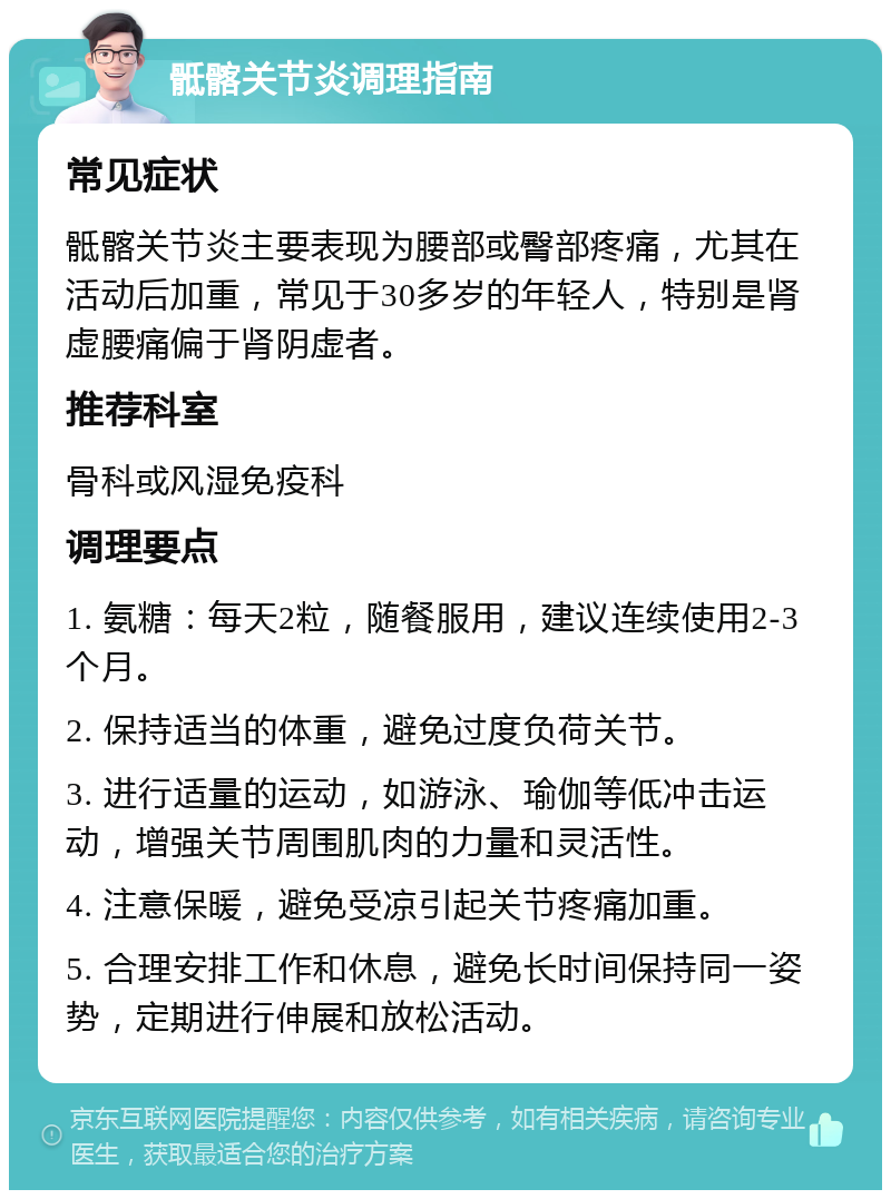 骶髂关节炎调理指南 常见症状 骶髂关节炎主要表现为腰部或臀部疼痛，尤其在活动后加重，常见于30多岁的年轻人，特别是肾虚腰痛偏于肾阴虚者。 推荐科室 骨科或风湿免疫科 调理要点 1. 氨糖：每天2粒，随餐服用，建议连续使用2-3个月。 2. 保持适当的体重，避免过度负荷关节。 3. 进行适量的运动，如游泳、瑜伽等低冲击运动，增强关节周围肌肉的力量和灵活性。 4. 注意保暖，避免受凉引起关节疼痛加重。 5. 合理安排工作和休息，避免长时间保持同一姿势，定期进行伸展和放松活动。