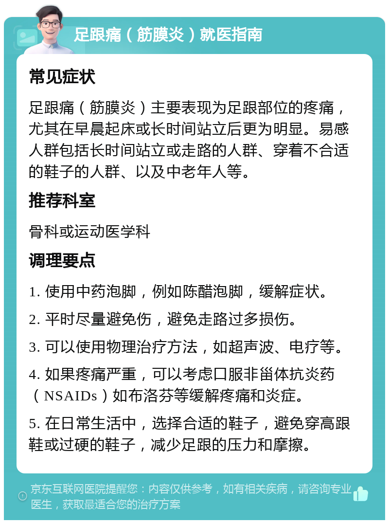 足跟痛（筋膜炎）就医指南 常见症状 足跟痛（筋膜炎）主要表现为足跟部位的疼痛，尤其在早晨起床或长时间站立后更为明显。易感人群包括长时间站立或走路的人群、穿着不合适的鞋子的人群、以及中老年人等。 推荐科室 骨科或运动医学科 调理要点 1. 使用中药泡脚，例如陈醋泡脚，缓解症状。 2. 平时尽量避免伤，避免走路过多损伤。 3. 可以使用物理治疗方法，如超声波、电疗等。 4. 如果疼痛严重，可以考虑口服非甾体抗炎药（NSAIDs）如布洛芬等缓解疼痛和炎症。 5. 在日常生活中，选择合适的鞋子，避免穿高跟鞋或过硬的鞋子，减少足跟的压力和摩擦。